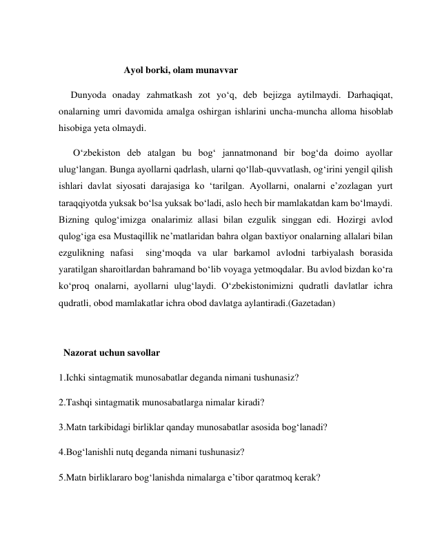  
                           Ayol borki, olam munavvar 
     Dunyoda onaday zahmatkash zot yo‘q, deb bejizga aytilmaydi. Darhaqiqat, 
onalarning umri davomida amalga oshirgan ishlarini uncha-muncha alloma hisoblab 
hisobiga yeta olmaydi. 
      O‘zbekiston deb atalgan bu bog‘ jannatmonand bir bog‘da doimo ayollar 
ulug‘langan. Bunga ayollarni qadrlash, ularni qo‘llab-quvvatlash, og‘irini yengil qilish 
ishlari davlat siyosati darajasiga ko ‘tarilgan. Ayollarni, onalarni e’zozlagan yurt 
taraqqiyotda yuksak bo‘lsa yuksak bo‘ladi, aslo hech bir mamlakatdan kam bo‘lmaydi.             
Bizning qulog‘imizga onalarimiz allasi bilan ezgulik singgan edi. Hozirgi avlod 
qulog‘iga esa Mustaqillik ne’matlaridan bahra olgan baxtiyor onalarning allalari bilan 
ezgulikning nafasi  sing‘moqda va ular barkamol avlodni tarbiyalash borasida 
yaratilgan sharoitlardan bahramand bo‘lib voyaga yetmoqdalar. Bu avlod bizdan ko‘ra 
ko‘proq onalarni, ayollarni ulug‘laydi. O‘zbekistonimizni qudratli davlatlar ichra 
qudratli, obod mamlakatlar ichra obod davlatga aylantiradi.(Gazetadan) 
 
  Nazorat uchun savollar 
1.Ichki sintagmatik munosabatlar deganda nimani tushunasiz? 
2.Tashqi sintagmatik munosabatlarga nimalar kiradi? 
3.Matn tarkibidagi birliklar qanday munosabatlar asosida bog‘lanadi? 
4.Bog‘lanishli nutq deganda nimani tushunasiz? 
5.Matn birliklararo bog‘lanishda nimalarga e’tibor qaratmoq kerak? 
