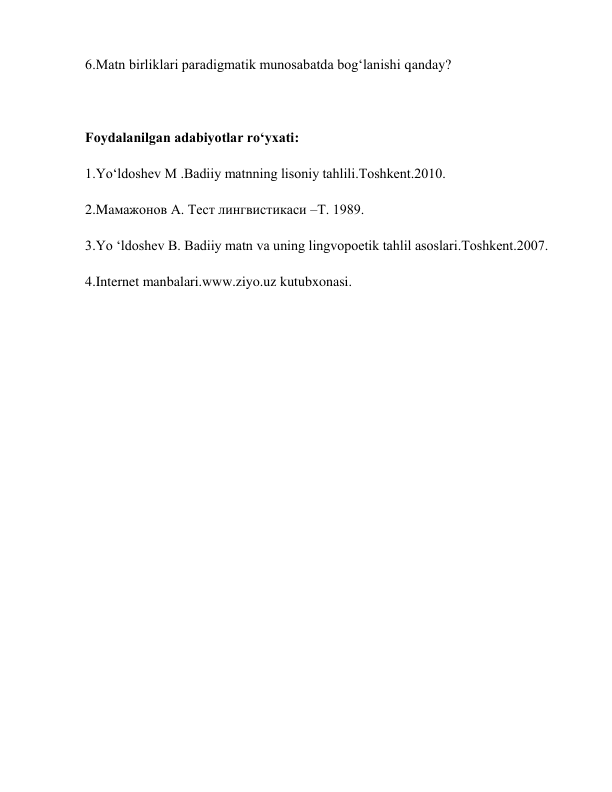 6.Matn birliklari paradigmatik munosabatda bog‘lanishi qanday?  
 
Foydalanilgan adabiyotlar ro‘yxati: 
1.Yo‘ldoshev M .Badiiy matnning lisoniy tahlili.Toshkent.2010. 
2.Maмажонов А. Тест лингвистикаси –Т. 1989. 
3.Yo ‘ldoshev B. Badiiy matn va uning lingvopoetik tahlil asoslari.Toshkent.2007. 
4.Internet manbalari.www.ziyo.uz kutubxonasi. 
 
      
     
