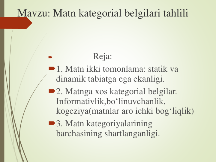 Mavzu: Matn kategorial belgilari tahlili

Reja:
1. Matn ikki tomonlama: statik va
dinamik tabiatga ega ekanligi.
2. Matnga xos kategorial belgilar. 
Informativlik,bo‘linuvchanlik, 
kogeziya(matnlar aro ichki bog‘liqlik)
3. Matn kategoriyalarining
barchasining shartlanganligi.
