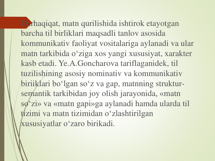 Darhaqiqat, matn qurilishida ishtirok etayotgan
barcha til birliklari maqsadli tanlov asosida
kommunikativ faoliyat vositalariga aylanadi va ular
matn tarkibida o‘ziga xos yangi xususiyat, xarakter
kasb etadi. Ye.A.Goncharova tariflaganidek, til
tuzilishining asosiy nominativ va kommunikativ
biriiklari bo‘lgan so‘z va gap, matnning struktur-
semantik tarkibidan joy olish jarayonida, «matn
so‘zi» va «matn gapi»ga aylanadi hamda ularda til
tizimi va matn tizimidan o‘zlashtirilgan
xususiyatlar o‘zaro birikadi. 
