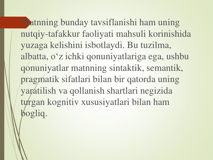 Matnning bunday tavsiflanishi ham uning
nutqiy-tafakkur faoliyati mahsuli korinishida
yuzaga kelishini isbotlaydi. Bu tuzilma, 
albatta, o‘z ichki qonuniyatlariga ega, ushbu
qonuniyatlar matnning sintaktik, semantik, 
pragmatik sifatlari bilan bir qatorda uning
yaratilish va qollanish shartlari negizida
turgan kognitiv xususiyatlari bilan ham 
bogliq.
