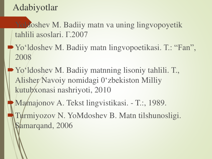 Adabiyotlar
Yoldoshev M. Badiiy matn va uning lingvopoyetik
tahlili asoslari. Г.2007
Yo‘ldoshev M. Badiiy matn lingvopoetikasi. Т.: “Fan”, 
2008
Yo‘ldoshev M. Badiiy matnning lisoniy tahlili. Т., 
Alisher Navoiy nomidagi 0‘zbekiston Milliy
kutubxonasi nashriyoti, 2010
Mamajonov A. Tekst lingvistikasi. - T.:, 1989.
Turmiyozov N. YoMdoshev B. Matn tilshunosligi. 
Samarqand, 2006
