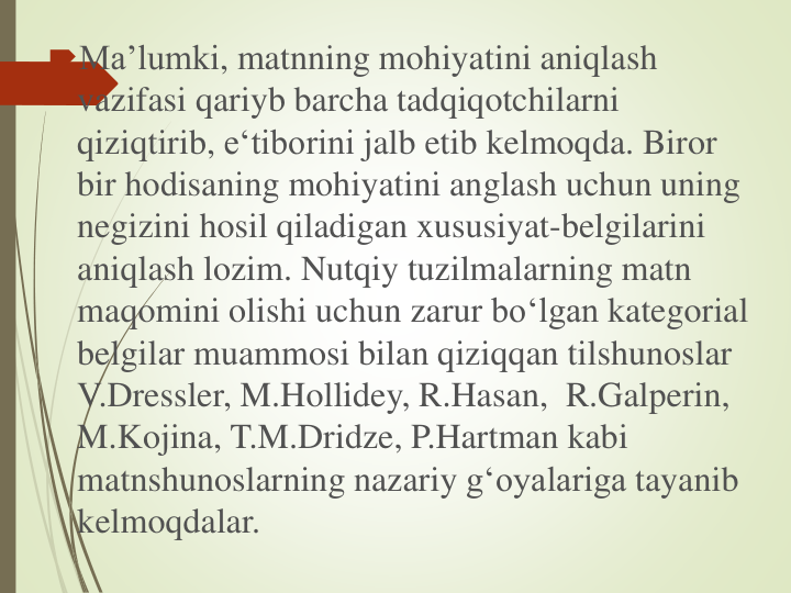 Ma’lumki, matnning mohiyatini aniqlash
vazifasi qariyb barcha tadqiqotchilarni
qiziqtirib, e‘tiborini jalb etib kelmoqda. Biror
bir hodisaning mohiyatini anglash uchun uning
negizini hosil qiladigan xususiyat-belgilarini
aniqlash lozim. Nutqiy tuzilmalarning matn
maqomini olishi uchun zarur bo‘lgan kategorial
belgilar muammosi bilan qiziqqan tilshunoslar
V.Dressler, M.Hollidey, R.Hasan, R.Galperin, 
M.Kojina, T.M.Dridze, P.Hartman kabi
matnshunoslarning nazariy g‘oyalariga tayanib
kelmoqdalar. 
