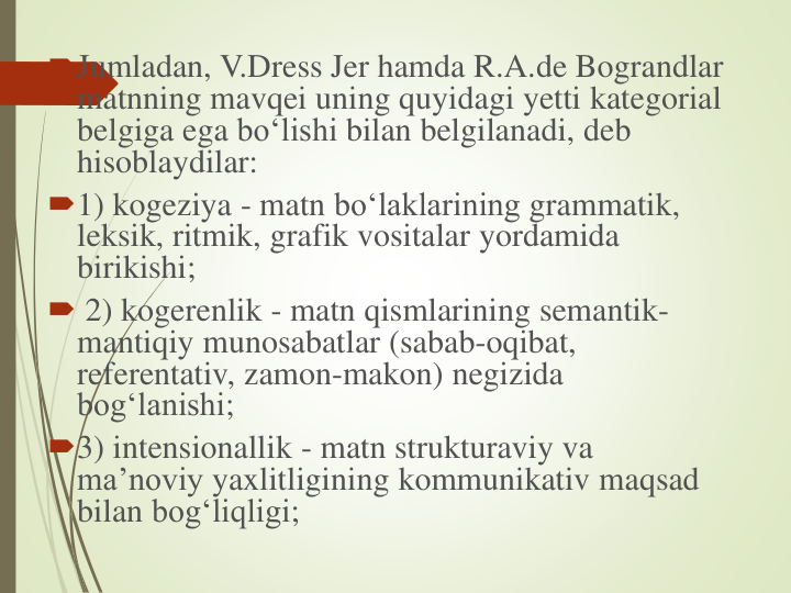 Jumladan, V.Dress Jer hamda R.A.de Bograndlar
matnning mavqei uning quyidagi yetti kategorial
belgiga ega bo‘lishi bilan belgilanadi, deb
hisoblaydilar: 
1) kogeziya - matn bo‘laklarining grammatik, 
leksik, ritmik, grafik vositalar yordamida
birikishi;
 2) kogerenlik - matn qismlarining semantik-
mantiqiy munosabatlar (sabab-oqibat, 
referentativ, zamon-makon) negizida
bog‘lanishi; 
3) intensionallik - matn strukturaviy va
ma’noviy yaxlitligining kommunikativ maqsad
bilan bog‘liqligi;
