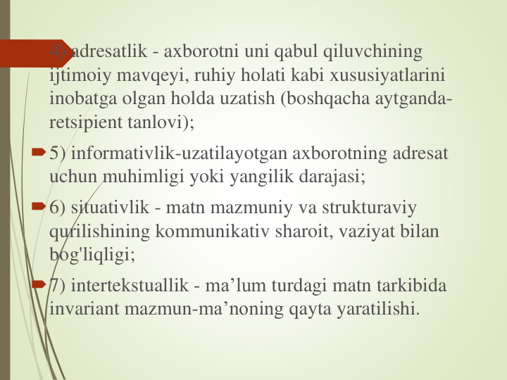 4) adresatlik - axborotni uni qabul qiluvchining
ijtimoiy mavqeyi, ruhiy holati kabi xususiyatlarini
inobatga olgan holda uzatish (boshqacha aytganda-
retsipient tanlovi); 
5) informativlik-uzatilayotgan axborotning adresat
uchun muhimligi yoki yangilik darajasi; 
6) situativlik - matn mazmuniy va strukturaviy
qurilishining kommunikativ sharoit, vaziyat bilan
bog'liqligi; 
7) intertekstuallik - ma’lum turdagi matn tarkibida
invariant mazmun-ma’noning qayta yaratilishi.
