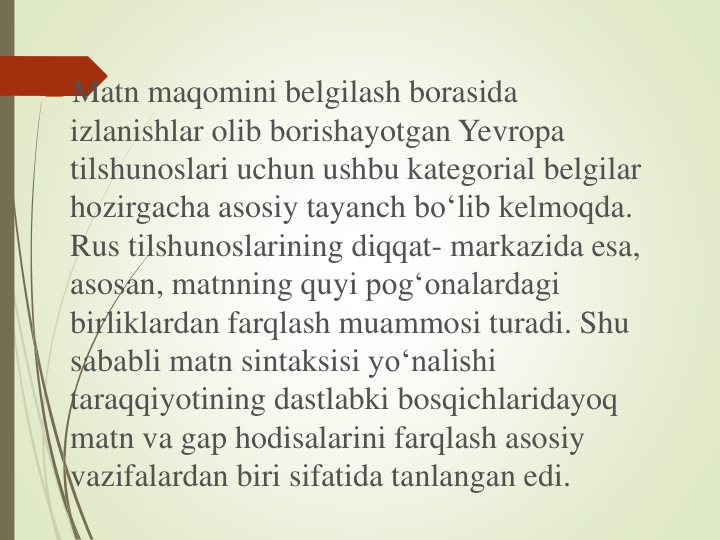 Matn maqomini belgilash borasida
izlanishlar olib borishayotgan Yevropa
tilshunoslari uchun ushbu kategorial belgilar
hozirgacha asosiy tayanch bo‘lib kelmoqda. 
Rus tilshunoslarining diqqat- markazida esa, 
asosan, matnning quyi pog‘onalardagi
birliklardan farqlash muammosi turadi. Shu
sababli matn sintaksisi yo‘nalishi
taraqqiyotining dastlabki bosqichlaridayoq
matn va gap hodisalarini farqlash asosiy
vazifalardan biri sifatida tanlangan edi.
