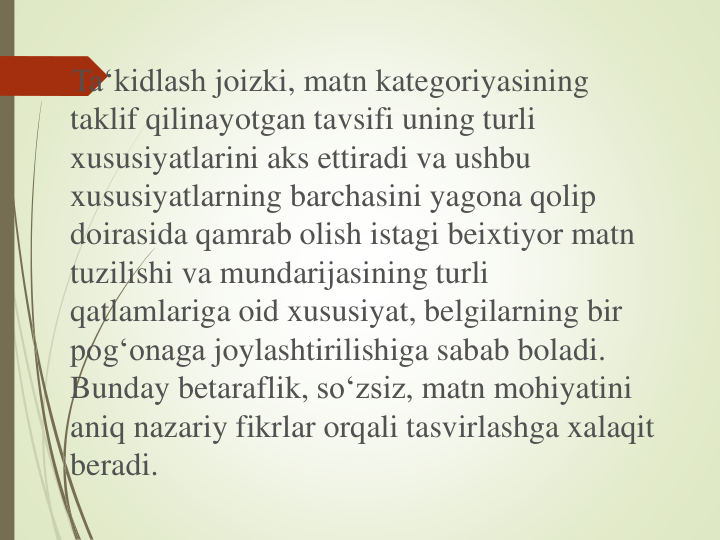 Ta‘kidlash joizki, matn kategoriyasining
taklif qilinayotgan tavsifi uning turli
xususiyatlarini aks ettiradi va ushbu
xususiyatlarning barchasini yagona qolip
doirasida qamrab olish istagi beixtiyor matn
tuzilishi va mundarijasining turli
qatlamlariga oid xususiyat, belgilarning bir
pog‘onaga joylashtirilishiga sabab boladi. 
Bunday betaraflik, so‘zsiz, matn mohiyatini
aniq nazariy fikrlar orqali tasvirlashga xalaqit
beradi.
