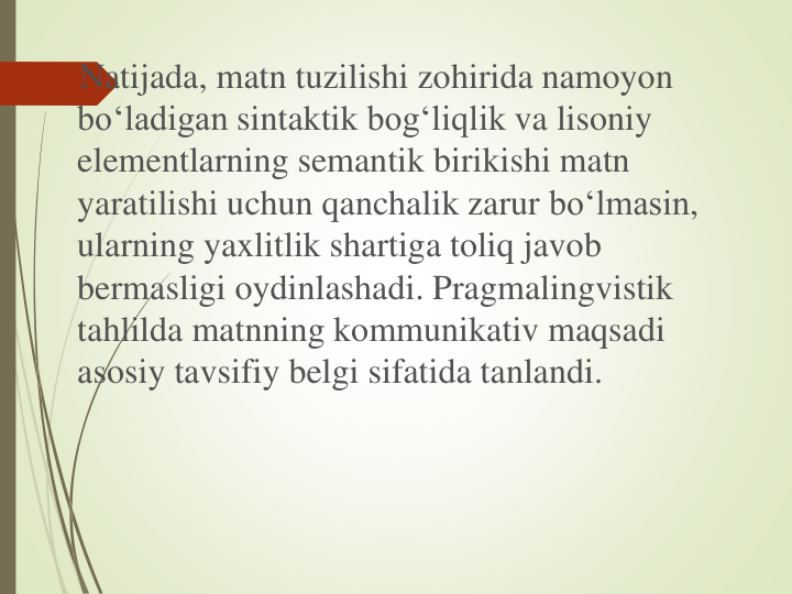 Natijada, matn tuzilishi zohirida namoyon
bo‘ladigan sintaktik bog‘liqlik va lisoniy
elementlarning semantik birikishi matn
yaratilishi uchun qanchalik zarur bo‘lmasin, 
ularning yaxlitlik shartiga toliq javob
bermasligi oydinlashadi. Pragmalingvistik
tahlilda matnning kommunikativ maqsadi
asosiy tavsifiy belgi sifatida tanlandi.
