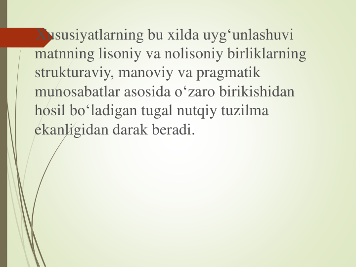 Xususiyatlarning bu xilda uyg‘unlashuvi
matnning lisoniy va nolisoniy birliklarning
strukturaviy, manoviy va pragmatik
munosabatlar asosida o‘zaro birikishidan
hosil bo‘ladigan tugal nutqiy tuzilma
ekanligidan darak beradi. 
