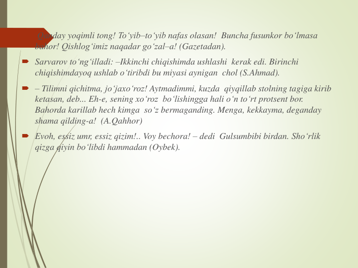 
Qanday yoqimli tong! To‘yib–to‘yib nafas olasan!  Buncha fusunkor bo‘lmasa
bahor! Qishlog‘imiz naqadar go‘zal–a! (Gazetadan). 
 Sarvarov to‘ng‘illadi: –Ikkinchi chiqishimda ushlashi kerak edi. Birinchi
chiqishimdayoq ushlab o‘tiribdi bu miyasi aynigan chol (S.Ahmad). 
 – Tilimni qichitma, jo‘jaxo‘roz! Aytmadimmi, kuzda qiyqillab stolning tagiga kirib
ketasan, deb... Eh-e, sening xo‘roz bo‘lishingga hali o‘n to‘rt protsent bor. 
Bahorda karillab hech kimga so‘z bermaganding. Menga, kekkayma, deganday
shama qilding-a!  (A.Qahhor) 
 Evoh, essiz umr, essiz qizim!.. Voy bechora! – dedi Gulsumbibi birdan. Sho‘rlik
qizga qiyin bo‘libdi hammadan (Oybek).
