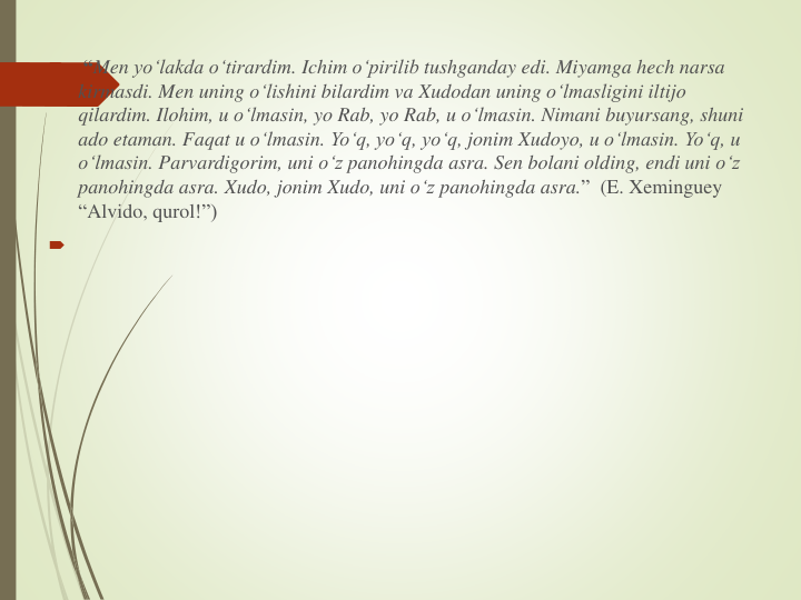 
“Men yo‘lakda o‘tirardim. Ichim o‘pirilib tushganday edi. Miyamga hech narsa
kirmasdi. Men uning o‘lishini bilardim va Xudodan uning o‘lmasligini iltijo
qilardim. Ilohim, u o‘lmasin, yo Rab, yo Rab, u o‘lmasin. Nimani buyursang, shuni
ado etaman. Faqat u o‘lmasin. Yo‘q, yo‘q, yo‘q, jonim Xudoyo, u o‘lmasin. Yo‘q, u 
o‘lmasin. Parvardigorim, uni o‘z panohingda asra. Sen bolani olding, endi uni o‘z
panohingda asra. Xudo, jonim Xudo, uni o‘z panohingda asra.” (E. Xeminguey
“Alvido, qurol!”)

