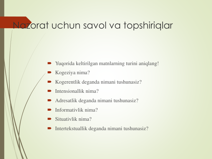 Nazorat uchun savol va topshiriqlar
 Yuqorida keltirilgan matnlarning turini aniqlang!
 Kogeziya nima?
 Kogerentlik deganda nimani tushunasiz?
 Intensionallik nima?
 Adresatlik deganda nimani tushunasiz?
 Informativlik nima?
 Situativlik nima?
 Intertekstuallik deganda nimani tushunasiz?
