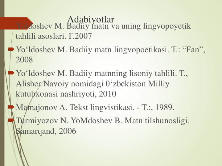 Adabiyotlar
Yoldoshev M. Badiiy matn va uning lingvopoyetik
tahlili asoslari. Г.2007
Yo‘ldoshev M. Badiiy matn lingvopoetikasi. Т.: “Fan”, 
2008
Yo‘ldoshev M. Badiiy matnning lisoniy tahlili. Т., 
Alisher Navoiy nomidagi 0‘zbekiston Milliy
kutubxonasi nashriyoti, 2010
Mamajonov A. Tekst lingvistikasi. - T.:, 1989.
Turmiyozov N. YoMdoshev B. Matn tilshunosligi. 
Samarqand, 2006
