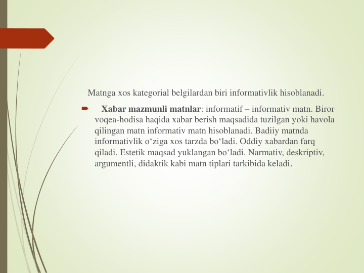 Matnga xos kategorial belgilardan biri informativlik hisoblanadi.

Xabar mazmunli matnlar: informatif – informativ matn. Biror
voqea-hodisa haqida xabar berish maqsadida tuzilgan yoki havola
qilingan matn informativ matn hisoblanadi. Badiiy matnda
informativlik o‘ziga xos tarzda bo‘ladi. Oddiy xabardan farq
qiladi. Estetik maqsad yuklangan bo‘ladi. Narmativ, deskriptiv, 
argumentli, didaktik kabi matn tiplari tarkibida keladi.
