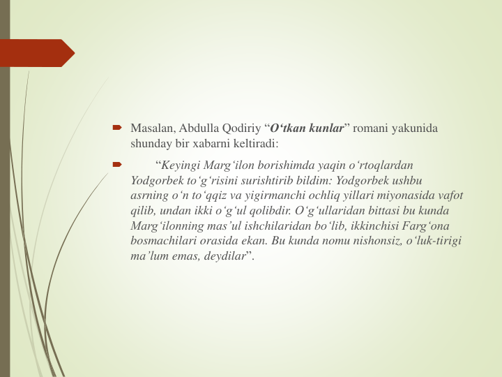  Masalan, Abdulla Qodiriy “O‘tkan kunlar” romani yakunida
shunday bir xabarni keltiradi:

“Keyingi Marg‘ilon borishimda yaqin o‘rtoqlardan
Yodgorbek to‘g‘risini surishtirib bildim: Yodgorbek ushbu
asrning o‘n to‘qqiz va yigirmanchi ochliq yillari miyonasida vafot
qilib, undan ikki o‘g‘ul qolibdir. O‘g‘ullaridan bittasi bu kunda
Marg‘ilonning mas’ul ishchilaridan bo‘lib, ikkinchisi Farg‘ona
bosmachilari orasida ekan. Bu kunda nomu nishonsiz, o‘luk-tirigi
ma’lum emas, deydilar”.
