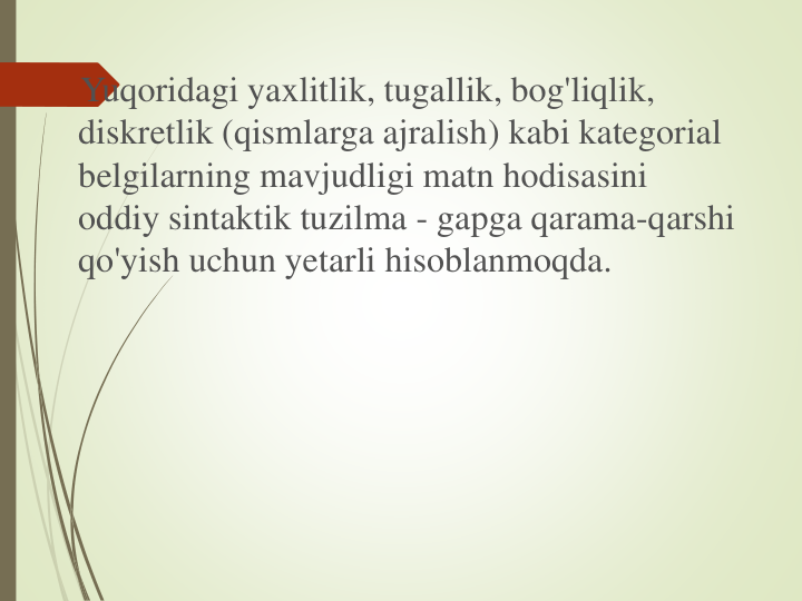 Yuqoridagi yaxlitlik, tugallik, bog'liqlik, 
diskretlik (qismlarga ajralish) kabi kategorial
belgilarning mavjudligi matn hodisasini
oddiy sintaktik tuzilma - gapga qarama-qarshi
qo'yish uchun yetarli hisoblanmoqda.
