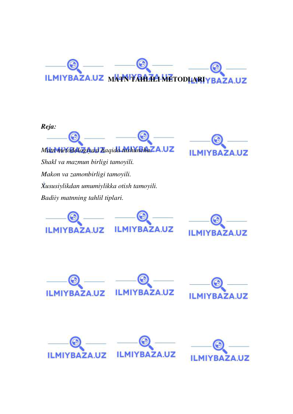  
 
 
 
 
 
MATN TAHLILI METODLARI 
 
 
 
Reja: 
 
Matn metodologiyasi haqida tushuncha. 
Shakl va mazmun birligi tamoyili. 
Makon va zamonbirligi tamoyili. 
Xususiylikdan umumiylikka otish tamoyili. 
Badiiy matnning tahlil tiplari. 
 
 
 
 
 
 
 
 
 
 
 
 
 
 
 
 
 
