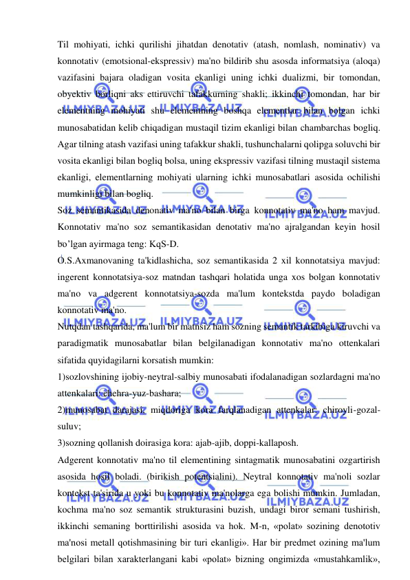  
 
Til mohiyati, ichki qurilishi jihatdan denotativ (atash, nomlash, nominativ) va 
konnotativ (emotsional-ekspressiv) ma'no bildirib shu asosda informatsiya (aloqa) 
vazifasini bajara oladigan vosita ekanligi uning ichki dualizmi, bir tomondan, 
obyektiv borliqni aks ettiruvchi tafakkurning shakli; ikkinchi tomondan, har bir 
elementning mohiyati shu elementning boshqa elementlar bilan bolgan ichki 
munosabatidan kelib chiqadigan mustaqil tizim ekanligi bilan chambarchas bogliq. 
Agar tilning atash vazifasi uning tafakkur shakli, tushunchalarni qolipga soluvchi bir 
vosita ekanligi bilan bogliq bolsa, uning ekspressiv vazifasi tilning mustaqil sistema 
ekanligi, elementlarning mohiyati ularning ichki munosabatlari asosida ochilishi 
mumkinligi bilan bogliq.   
Soz semantikasida denonativ ma'no bilan birga konnotativ ma'no ham mavjud. 
Konnotativ ma'no soz semantikasidan denotativ ma'no ajralgandan keyin hosil 
bo’lgan ayirmaga teng: KqS-D.  
O.S.Axmanovaning ta'kidlashicha, soz semantikasida 2 xil konnotatsiya mavjud: 
ingerent konnotatsiya-soz matndan tashqari holatida unga xos bolgan konnotativ 
ma'no va adgerent konnotatsiya-sozda ma'lum kontekstda paydo boladigan 
konnotativ ma'no.   
Nutqdan tashqarida, ma'lum bir matnsiz ham sozning semantik tarkibiga kiruvchi va 
paradigmatik munosabatlar bilan belgilanadigan konnotativ ma'no ottenkalari 
sifatida quyidagilarni korsatish mumkin:   
1)sozlovshining ijobiy-neytral-salbiy munosabati ifodalanadigan sozlardagni ma'no 
attenkalari: chehra-yuz-bashara; 
2)munosabat darajasi, miqdoriga kora farqlanadigan attenkalar: chiroyli-gozal-
suluv;  
3)sozning qollanish doirasiga kora: ajab-ajib, doppi-kallaposh. 
Adgerent konnotativ ma'no til elementining sintagmatik munosabatini ozgartirish 
asosida hosil boladi. (birikish potentsialini). Neytral konnotativ ma'noli sozlar 
kontekst ta'sirida u yoki bu konnotativ ma'nolarga ega bolishi mumkin. Jumladan, 
kochma ma'no soz semantik strukturasini buzish, undagi biror semani tushirish, 
ikkinchi semaning borttirilishi asosida va hok. M-n, «polat» sozining denototiv 
ma'nosi metall qotishmasining bir turi ekanligi». Har bir predmet ozining ma'lum 
belgilari bilan xarakterlangani kabi «polat» bizning ongimizda «mustahkamlik», 
