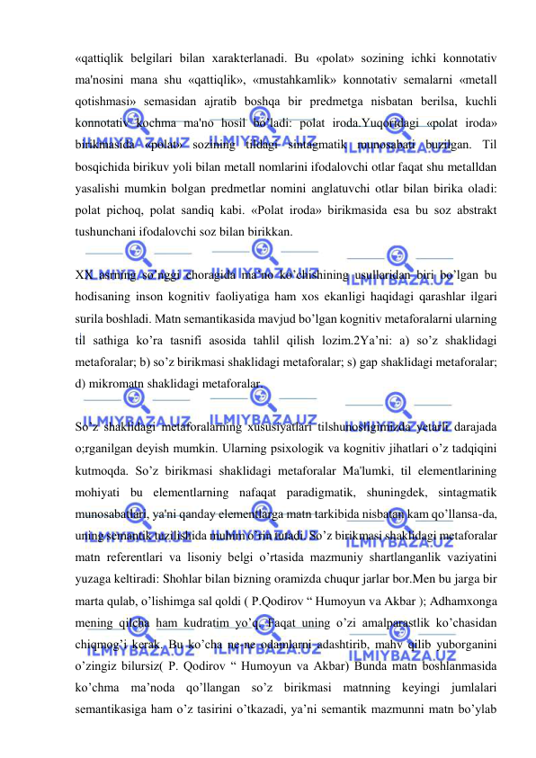  
 
«qattiqlik belgilari bilan xarakterlanadi. Bu «polat» sozining ichki konnotativ 
ma'nosini mana shu «qattiqlik», «mustahkamlik» konnotativ semalarni «metall 
qotishmasi» semasidan ajratib boshqa bir predmetga nisbatan berilsa, kuchli 
konnotativ kochma ma'no hosil bo’ladi: polat iroda.Yuqoridagi «polat iroda» 
birikmasida «polat» sozining tildagi sintagmatik munosabati buzilgan. Til 
bosqichida birikuv yoli bilan metall nomlarini ifodalovchi otlar faqat shu metalldan 
yasalishi mumkin bolgan predmetlar nomini anglatuvchi otlar bilan birika oladi: 
polat pichoq, polat sandiq kabi. «Polat iroda» birikmasida esa bu soz abstrakt 
tushunchani ifodalovchi soz bilan birikkan.   
 
XX asrning so’nggi choragida ma’no ko’chishining usullaridan biri bo’lgan bu 
hodisaning inson kognitiv faoliyatiga ham xos ekanligi haqidagi qarashlar ilgari 
surila boshladi. Matn semantikasida mavjud bo’lgan kognitiv metaforalarni ularning 
til sathiga ko’ra tasnifi asosida tahlil qilish lozim.2Ya’ni: a) so’z shaklidagi 
metaforalar; b) so’z birikmasi shaklidagi metaforalar; s) gap shaklidagi metaforalar; 
d) mikromatn shaklidagi metaforalar. 
 
So’z shaklidagi metaforalarning xususiyatlari tilshunosligimizda yetarli darajada 
o;rganilgan deyish mumkin. Ularning psixologik va kognitiv jihatlari o’z tadqiqini 
kutmoqda. So’z birikmasi shaklidagi metaforalar Ma'lumki, til elementlarining 
mohiyati bu elementlarning nafaqat paradigmatik, shuningdek, sintagmatik 
munosabatlari, ya'ni qanday elementlarga matn tarkibida nisbatan kam qo’llansa-da, 
uning semantik tuzilishida muhim o’rin tutadi. So’z birikmasi shaklidagi metaforalar 
matn referentlari va lisoniy belgi o’rtasida mazmuniy shartlanganlik vaziyatini 
yuzaga keltiradi: Shohlar bilan bizning oramizda chuqur jarlar bor.Men bu jarga bir 
marta qulab, o’lishimga sal qoldi ( P.Qodirov “ Humoyun va Akbar ); Adhamxonga 
mening qilcha ham kudratim yo’q. Faqat uning o’zi amalparastlik ko’chasidan 
chiqmog’i kerak. Bu ko’cha ne-ne odamlarni adashtirib, mahv qilib yuborganini 
o’zingiz bilursiz( P. Qodirov “ Humoyun va Akbar) Bunda matn boshlanmasida 
ko’chma ma’noda qo’llangan so’z birikmasi matnning keyingi jumlalari 
semantikasiga ham o’z tasirini o’tkazadi, ya’ni semantik mazmunni matn bo’ylab 
