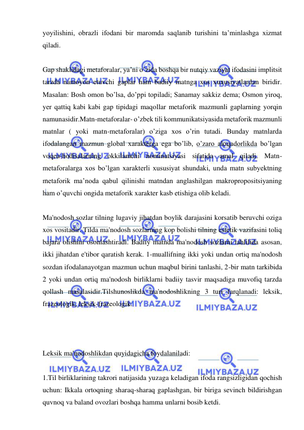  
 
yoyilishini, obrazli ifodani bir maromda saqlanib turishini ta’minlashga xizmat 
qiladi. 
 
Gap shaklidagi metaforalar, ya’ni o’zida boshqa bir nutqiy vaziyat ifodasini implitsit 
tarzda namoyon etuvchi gaplar ham badiiy matnga xos xuxusiyatlardan biridir. 
Masalan: Bosh omon bo’lsa, do’ppi topiladi; Sanamay sakkiz dema; Osmon yiroq, 
yer qattiq kabi kabi gap tipidagi maqollar metaforik mazmunli gaplarning yorqin 
namunasidir.Matn-metaforalar- o’zbek tili kommunikatsiyasida metaforik mazmunli 
matnlar ( yoki matn-metaforalar) o’ziga xos o’rin tutadi. Bunday matnlarda 
ifodalangan mazmun global xarakterga ega bo’lib, o’zaro aloqadorlikda bo’lgan 
voqea-hodisalarning okkilamchi nominatsiyasi sifatida amal qiladi. Matn-
metaforalarga xos bo’lgan xarakterli xususiyat shundaki, unda matn subyektning 
metaforik ma’noda qabul qilinishi matndan anglashilgan makropropositsiyaning 
ham o’quvchi ongida metaforik xarakter kasb etishiga olib keladi.   
 
Ma'nodosh sozlar tilning lugaviy jihatdan boylik darajasini korsatib beruvchi oziga 
xos vositadir. Tilda ma'nodosh sozlarning kop bolishi tilning estetik vazifasini toliq 
bajara olishini osonlashtiradi. Badiiy matnda ma'nodosh sozlarni tahlilida asosan, 
ikki jihatdan e'tibor qaratish kerak. 1-muallifning ikki yoki undan ortiq ma'nodosh 
sozdan ifodalanayotgan mazmun uchun maqbul birini tanlashi, 2-bir matn tarkibida 
2 yoki undan ortiq ma'nodosh birliklarni badiiy tasvir maqsadiga muvofiq tarzda 
qollash masalasidir.Tilshunoslikda ma'nodoshlikning 3 turi farqlanadi: leksik, 
frazeologik, leksik-frazeologik. 
 
 
 
Leksik ma'nodoshlikdan quyidagicha foydalaniladi: 
 
1.Til birliklarining takrori natijasida yuzaga keladigan ifoda rangsizligidan qochish 
uchun: Ikkala ortoqning sharaq-sharaq gaplashgan, bir biriga sevinch bildirishgan 
quvnoq va baland ovozlari boshqa hamma unlarni bosib ketdi. 
 
