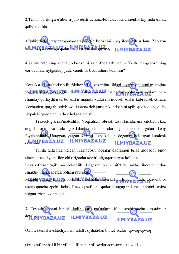  
 
2.Tasvir ob'ektiga e'tiborni jalb etish uchun:Holbuki, musulmonlik kiyimda emas, 
qalbda, dilda. 
 
3.Ijobiy belgining darajama-daraja ortib borishini aniq ifodalash uchun: Zebixon 
bilan kelgan boshqa qizlar ham bir-biridan quvnoq. 
 
4.Salbiy belgining kuchayib borishini aniq ifodalash uchun: Xosh, ming-boshining 
ozi odamlar aytganday juda xunuk va badbashara odammi? 
 
Kontekstual ma'nodoshlik. Mahoratli yozuvchilar tildagi tayyor sinonimlardangina 
foydalanib qolmay, badiiy tasvir ehtiyojiga kora ma'nodosh bolmagan sozlarni ham 
shunday qollaydilarki, bu sozlar matnda xuddi ma'nodosh sozlar kabi idrok etiladi: 
Kechagina, qargab, sokib, «oldirsam» deb yurgan kundoshini opib, quchoqlab, silab-
siypab birpasda qalin dost bolgan emish. 
Frazeologik ma'nodoshlik. Voqealikni obrazli tasvirlashda, uni kitobxon koz 
ongida aniq va tola gavdalantirishda iboralarning ma'nodoshligidan keng 
foydalaniladi: Uenggan, yutgan. Oshigi olchi kelgan, deganini boldirgan kundosh 
emasmidi? 
Jumla tarkibida kelgan ma'nodosh iboralar qahramon bilan aloqador biror 
sifatni, xususiyatni ikir-chikirigacha tasvirlashgaqaratilgan bo’ladi.. 
Leksik-frazeologik ma'nodoshlik. Lugaviy birlik sifatida sozlar iboralar bilan 
sinaktik munosabatda bolishi mumkin. 
Matnda bunday holatni borttirib, atroflicha tasvirlashda foydalaniladi: Qurvonbibi 
sozga qancha epchil bolsa, Razzoq sofi shu qadar kamgap indamas, damini ichiga 
solgan, ziqna odam edi. 
 
3. Tovush tomoni bir xil bolib, turli ma'nolarni ifodalovchi sozlar omonimlar 
deyiladi.  
 
Omoleksemalar-shakliy, ham talaffuz jihatidan bir xil sozlar: qovoq-qovoq 
 
Omograflar-shakli bir xil, talaffuzi har xil sozlar-tom-tom, atlas-atlas.  
