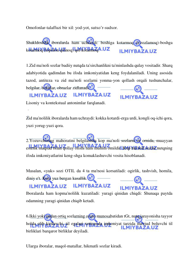  
 
 
Omofonlar-talaffuzi bir xil: yod-yot, sutxo’r-sudxor. 
 
Shakldoshlik iboralarda ham uchraydi: boshiga kotarmoq (e'zozlamoq)-boshga 
kotarmoq (topolon qilmoq) qol kotarmoq.   
 
1.Zid ma'noli sozlar badiiy nutqda ta'sirchanlikni ta'minlashda qulay vositadir. Sharq 
adabiyotida qadimdan bu ifoda imkoniyatidan keng foydalaniladi. Uning asosida 
tazod, antiteza va zid ma'noli sozlarni yonma-yon qollash orqali tushunchalar, 
belgilar, holatlar, obrazlar zidlanadi. 
 
Lisoniy va kontekstual antonimlar farqlanadi.  
 
Zid ma'nolilik iboralarda ham uchraydi: kokka kotardi-erga urdi, kongli oq-ichi qora, 
yuzi yorug-yuzi qora. 
 
2.Yozuvchining mahoratini belgilashda kop ma'noli sozlarni or ornida, muayyan 
estetik maqsad bilan qollay olishi ham muhim omildir. Kop ma'noli sozlar nutqning 
ifoda imkoniyatlarini keng-shga komaklashuvchi vosita hisoblanadi.   
 
Masalan, «yuk» sozi OTIL da 4 ta ma'nosi korsatiladi: ogirlik, tashvish, homila, 
diniy e't. Kora yuz bergan kasallik. 
 
Iboralarda ham kopma'nolilik kuzatiladi: yuragi qinidan chiqdi: Shunaqa paytda 
odamning yuragi qinidan chiqib ketadi.  
 
6.Ikki yoki undan ortiq sozlarning ozaro munosabatidan tGt, nutq jarayonisha tayyor 
holda olib kiriluvchi, til egalari xotirasida imkoniyat tarzida mavjud boluvchi til 
birliklari barqaror birliklar deyiladi. 
 
Ularga iboralar, maqol-matallar, hikmatli sozlar kiradi.  
 
