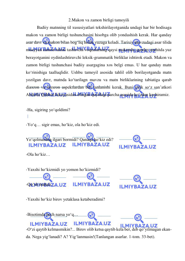  
 
2.Makon va zamon birligi tamoyili 
Badiiy matnning til xususiyatlari tekshirilayotganida undagi har bir hodisaga 
makon va zamon birligi tushunchasini hisobga olib yondashish kerak. Har qanday 
asar davr va makon bilan bog‘liq holda yuzaga keladi. Tarixiy mavzudagi asar tilida 
muayyan zamon ruhini tashuvchi voqealarning qaysi makonda, qanday muhitda yuz 
berayotganini oydinlashtiruvchi leksik-grammatik birliklar ishtirok etadi. Makon va 
zamon birligi tushunchasi badiiy asargagina xos belgi emas. U har qanday matn 
kо‘rinishiga taalluqlidir. Ushbu tamoyil asosida tahlil olib borilayotganda matn 
yozilgan davr, matnda kо‘tarilagn mavzu va matn birliklarining tabiatiga qarab 
diaxron va sinxron aspektlardan biri tanlanishi kerak. Buni yirik sо‘z san’atkori 
Abdulla Qahhor hikoyasidan olingan quyidagi parcha asosida kо‘zdan kechiramiz. 
 
-Ha, sigiring yо‘qoldimi? 
 
-Yо‘q… sigir emas, hо‘kiz, ola hо‘kiz edi. 
 
Yо‘qolmasdan ilgari bormidi? Qanaqa hо‘kiz edi?   
 
-Ola hо‘kiz… 
 
-Yaxshi hо‘kizmidi yo yomon hо‘kizmidi? 
 
-Qо‘sh mahali… 
 
-Yaxshi hо‘kiz birov yetaklasa ketaberadimi? 
 
-Bisotimda hech narsa yо‘q… 
 
-О‘zi qaytib kelmasmikin?... Birov olib ketsa qaytib kela ber, deb qо‘yilmagan ekan-
da. Nega yig‘lanadi? A? Yig‘lanmasin!(Tanlangan asarlar. 1-tom. 33-bet). 
 
