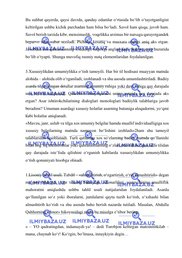  
 
Bu suhbat qayerda, qaysi davrda, qanday odamlar о‘rtasida bо‘lib о‘tayotganligini 
keltirilgan ushbu kichik parchadan ham bilsa bо‘ladi. Savol ham qisqa, javob ham. 
Savol berish tarzida kibr, mensimaslik, voqelikka arzimas bir narsaga qarayotgandek 
beparvo munosabat seziladi. Piching, kesatiq va masxara ohangi aniq aks etgan. 
Javobdan esa qahramonning soddaligi, faqirligi anglashiladi. Suhbat amin huzurida 
bо‘lib о‘tyapti. Shunga muvofiq rasmiy nutq elementlaridan foydalanilgan.   
 
3.Xususiylikdan umumiylikka о‘tish tamoyili. Har bir til hodisasi muayyan matnda 
alohida – alohida olib о‘rganiladi, izohlanadi va shu asosda umumlashtiriladi. Badiiy 
asarda tilga olingan detallar asarning umumiy ruhiga yoki davr ruhiga qay darajada 
mos kelishi aniqlanadi. Qahramon dunyoqarashi uning nutqida qay darajada aks 
etgan? Asar ishtirokchilarining dialoglari monologlari badiiylik talablariga javob 
beradimi? Umuman asardagi xususiy holatlar asarning butuniga aloqadormi, yо‘qmi 
kabi holatlar aniqlanadi. 
«Mavzu, janr, uslub va tilga xos umumiy belgilar hamda muallif individualligiga xos 
xususiy belgilarning matnda namoyon bо‘lishini izohlash»2ham shu tamoyil 
talablaridan hisoblanadi. Turli qatlamga xos sо‘zlarning badiiy matnda qо‘llanishi 
bilan bog‘liq tekshirishlar yoki qahramonlarning о‘zlari mansub bо‘lgan toifa tilidan 
qay darajada iste’foda qilishini о‘rganish kabilarda xususiylikdan umumiylikka 
о‘tish qonuniyati hisobga olinadi.   
 
1.Lisoniy tabdil usuli. Tabdil – «almashtirish, о‘zgartirish, о‘rin almashtirish» degan 
ma’noni bildiradi. Asar tilining badiiyligi, ishonarliligi, yozuvchining mualliflik 
mahoratini aniqlashda ushbu tahlil usuli natijalaridan foydalaniladi. Asarda 
qо‘llanilgan sо‘z yoki iboralarni, jumlalarni qayta tuzib kо‘rish, о‘xshashi bilan 
almashtirib kо‘rish va shu asosda baho berish nazarda tutiladi. Masalan, Abdulla 
Qahhorning «Anor» hikoyasidagi mana bu misolga e’tibor bering: 
 
« – YO qudratingdan, indamaydi-ya! – dedi Turobjon keltirgan matoinititkilab – 
mana, chaynab kо‘r! Kо‘rgin, bо‘lmasa, innaykiyin degin… 
 
