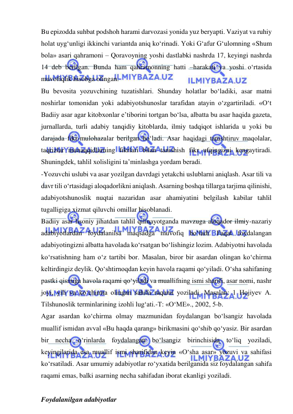  
 
Bu epizodda suhbat podshoh harami darvozasi yonida yuz beryapti. Vaziyat va ruhiy 
holat uyg‘unligi ikkinchi variantda aniq kо‘rinadi. Yoki G‘afur G‘ulomning «Shum 
bola» asari qahramoni – Qoravoyning yoshi dastlabki nashrda 17, keyingi nashrda 
14 deb berilgan. Bunda ham qahramonning hatti –harakati va yoshi о‘rtasida 
muvofiqlik hisobga olingan.   
Bu bevosita yozuvchining tuzatishlari. Shunday holatlar bо‘ladiki, asar matni 
noshirlar tomonidan yoki adabiyotshunoslar tarafidan atayin о‘zgartiriladi. «О‘t 
Badiiy asar agar kitobxonlar e’tiborini tortgan bо‘lsa, albatta bu asar haqida gazeta, 
jurnallarda, turli adabiy tanqidiy kitoblarda, ilmiy tadqiqot ishlarida u yoki bu 
darajada fikr-mulohazalar berilgan bо‘ladi. Asar haqidagi tanishtiruv maqolalar, 
taqrizlar munaqqidlarning fikrlari bilan tanishish fikr ufqingizni kengaytiradi. 
Shuningdek, tahlil xolisligini ta’minlashga yordam beradi.   
-Yozuvchi uslubi va asar yozilgan davrdagi yetakchi uslublarni aniqlash. Asar tili va 
davr tili о‘rtasidagi aloqadorlikni aniqlash. Asarning boshqa tillarga tarjima qilinishi, 
adabiyotshunoslik nuqtai nazaridan asar ahamiyatini belgilash kabilar tahlil 
tugalligiga xizmat qiluvchi omillar hisoblanadi.   
Badiiy asar lisoniy jihatdan tahlil qilinayotganda mavzuga aloqador ilmiy-nazariy 
adabiyotlardan foydalanilsa maqsadga muvofiq bо‘ladi. Faqat foydalangan 
adabiyotingizni albatta havolada kо‘rsatgan bо‘lishingiz lozim. Adabiyotni havolada 
kо‘rsatishning ham о‘z tartibi bor. Masalan, biror bir asardan olingan kо‘chirma 
keltirdingiz deylik. Qо‘shtirnoqdan keyin havola raqami qо‘yiladi. О‘sha sahifaning 
pastki qismiga havola raqami qо‘yiladi va muallifning ismi sharifi, asar nomi, nashr 
joyi, yili va kо‘chirma olingan sahifa raqami yoziladi. Masalan: 1 Hojiyev A. 
Tilshunoslik terminlarining izohli lug‘ati.-T: «О‘ME»., 2002, 5-b. 
Agar asardan kо‘chirma olmay mazmunidan foydalangan bо‘lsangiz havolada 
muallif ismidan avval «Bu haqda qarang» birikmasini qо‘shib qо‘yasiz. Bir asardan 
bir necha о‘rinlarda foydalangan bо‘lsangiz birinchisida tо‘liq yoziladi, 
keyingilarida esa muallif ismi sharifidan keyin «О‘sha asar» yozuvi va sahifasi 
kо‘rsatiladi. Asar umumiy adabiyotlar rо‘yxatida berilganida siz foydalangan sahifa 
raqami emas, balki asarning necha sahifadan iborat ekanligi yoziladi.   
 
Foydalanilgan adabiyotlar 
