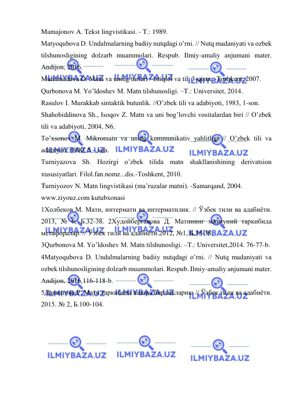  
 
Mamajonov A. Tekst lingvistikasi. - T.: 1989.   
Matyoqubova D. Undalmalarning badiiy nutqdagi o’rni. // Nutq madaniyati va ozbek 
tilshunosligining dolzarb muammolari. Respub. Ilmiy-amaliy anjumani mater. 
Andijon, 2016.   
Muhamedоva D. Matn va uning turlari / Istiqlоl va til. 3-qism. -Tоshkent, 2007.   
Qurbonova M. Yo’ldoshev M. Matn tilshunosligi. –T.: Universitet, 2014.   
Rasulov I. Murakkab sintaktik butunlik. //O’zbek tili va adabiyoti, 1983, 1-son.  
Shahоbiddinоva Sh., Isоqоv Z. Matn va uni bоg’lоvchi vоsitalardan biri // O’zbek 
tili va adabiyoti, 2004, N6.   
To’xsonov M. Mikromatn va uning kommunikativ yahlitligi // O’zbek tili va 
adabiyoti, 1990, 5 – son.   
Turniyazоva Sh. Hоzirgi o’zbek tilida matn shakllanishining derivatsiоn 
хususiyatlari. Filоl.fan.nоmz...dis.-Tоshkent, 2010.  
Turniyozоv N. Matn lingvistikasi (ma’ruzalar matni). -Samarqand, 2004.   
www.ziyouz.com kutubxonasi  
1Холбеков М. Матн, интерматн ва интерматнлик. // Ўзбек тили ва адабиёти. 
2013, № 6, Б.32-38. 2Xудойберганова Д. Матннинг мазмуний таркибида 
метафоралар. // Ўзбек тили ва адабиёти.2012, №1, Б.35-38.  
3Qurbonova M. Yo’ldoshev M. Matn tilshunosligi. –T.: Universitet,2014. 76-77-b.  
4Matyoqubova D. Undalmalarning badiiy nutqdagi o’rni. // Nutq madaniyati va 
ozbek tilshunosligining dolzarb muammolari. Respub. Ilmiy-amaliy anjumani mater. 
Andijon, 2016,116-118-b.   
5Давлатова Р. Матн таркибида ишора бирликларию // Ўзбек тили ва адабиёти. 
2015. № 2, Б.100-104.  

