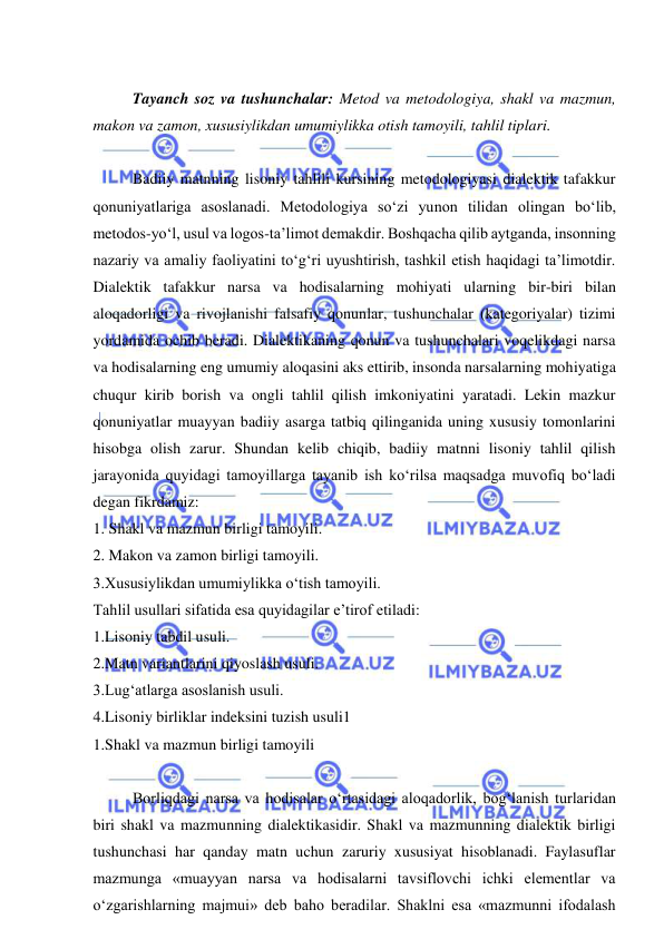  
 
 
Tayanch soz va tushunchalar: Metod va metodologiya, shakl va mazmun, 
makon va zamon, xususiylikdan umumiylikka otish tamoyili, tahlil tiplari.   
 
Badiiy matnning lisoniy tahlili kursining metodologiyasi dialektik tafakkur 
qonuniyatlariga asoslanadi. Metodologiya sо‘zi yunon tilidan olingan bо‘lib, 
metodos-yо‘l, usul va logos-ta’limot demakdir. Boshqacha qilib aytganda, insonning 
nazariy va amaliy faoliyatini tо‘g‘ri uyushtirish, tashkil etish haqidagi ta’limotdir. 
Dialektik tafakkur narsa va hodisalarning mohiyati ularning bir-biri bilan 
aloqadorligi va rivojlanishi falsafiy qonunlar, tushunchalar (kategoriyalar) tizimi 
yordamida ochib beradi. Dialektikaning qonun va tushunchalari voqelikdagi narsa 
va hodisalarning eng umumiy aloqasini aks ettirib, insonda narsalarning mohiyatiga 
chuqur kirib borish va ongli tahlil qilish imkoniyatini yaratadi. Lekin mazkur 
qonuniyatlar muayyan badiiy asarga tatbiq qilinganida uning xususiy tomonlarini 
hisobga olish zarur. Shundan kelib chiqib, badiiy matnni lisoniy tahlil qilish 
jarayonida quyidagi tamoyillarga tayanib ish kо‘rilsa maqsadga muvofiq bо‘ladi 
degan fikrdamiz: 
1. Shakl va mazmun birligi tamoyili.  
2. Makon va zamon birligi tamoyili. 
3.Xususiylikdan umumiylikka о‘tish tamoyili.  
Tahlil usullari sifatida esa quyidagilar e’tirof etiladi:  
1.Lisoniy tabdil usuli. 
2.Matn variantlarini qiyoslash usuli. 
3.Lug‘atlarga asoslanish usuli. 
4.Lisoniy birliklar indeksini tuzish usuli1 
1.Shakl va mazmun birligi tamoyili 
 
Borliqdagi narsa va hodisalar о‘rtasidagi aloqadorlik, bog‘lanish turlaridan 
biri shakl va mazmunning dialektikasidir. Shakl va mazmunning dialektik birligi 
tushunchasi har qanday matn uchun zaruriy xususiyat hisoblanadi. Faylasuflar 
mazmunga «muayyan narsa va hodisalarni tavsiflovchi ichki elementlar va 
о‘zgarishlarning majmui» deb baho beradilar. Shaklni esa «mazmunni ifodalash 
