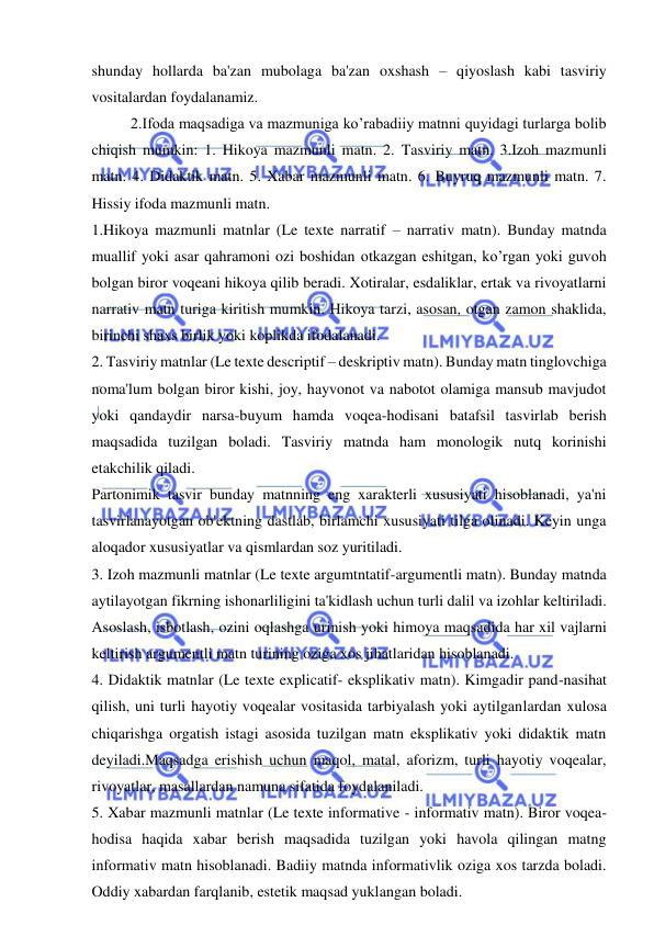  
 
shunday hollarda ba'zan mubolaga ba'zan oxshash – qiyoslash kabi tasviriy 
vositalardan foydalanamiz. 
2.Ifoda maqsadiga va mazmuniga ko’rabadiiy matnni quyidagi turlarga bolib 
chiqish mumkin: 1. Hikoya mazmunli matn. 2. Tasviriy matn. 3.Izoh mazmunli 
matn. 4. Didaktik matn. 5. Xabar mazmunli matn. 6. Buyruq mazmunli matn. 7. 
Hissiy ifoda mazmunli matn.   
1.Hikoya mazmunli matnlar (Le texte narratif – narrativ matn). Bunday matnda 
muallif yoki asar qahramoni ozi boshidan otkazgan eshitgan, ko’rgan yoki guvoh 
bolgan biror voqeani hikoya qilib beradi. Xotiralar, esdaliklar, ertak va rivoyatlarni 
narrativ matn turiga kiritish mumkin. Hikoya tarzi, asosan, otgan zamon shaklida, 
birinchi shaxs birlik yoki koplikda ifodalanadi. 
2. Tasviriy matnlar (Le texte descriptif – deskriptiv matn). Bunday matn tinglovchiga 
noma'lum bolgan biror kishi, joy, hayvonot va nabotot olamiga mansub mavjudot 
yoki qandaydir narsa-buyum hamda voqea-hodisani batafsil tasvirlab berish 
maqsadida tuzilgan boladi. Tasviriy matnda ham monologik nutq korinishi 
etakchilik qiladi. 
Partonimik tasvir bunday matnning eng xarakterli xususiyati hisoblanadi, ya'ni 
tasvirlanayotgan ob'ektning dastlab, birlamchi xususiyati tilga olinadi. Keyin unga 
aloqador xususiyatlar va qismlardan soz yuritiladi.  
3. Izoh mazmunli matnlar (Le texte argumtntatif-argumentli matn). Bunday matnda 
aytilayotgan fikrning ishonarliligini ta'kidlash uchun turli dalil va izohlar keltiriladi. 
Asoslash, isbotlash, ozini oqlashga urinish yoki himoya maqsadida har xil vajlarni 
keltirish argumentli matn turining oziga xos jihatlaridan hisoblanadi. 
4. Didaktik matnlar (Le texte explicatif- eksplikativ matn). Kimgadir pand-nasihat 
qilish, uni turli hayotiy voqealar vositasida tarbiyalash yoki aytilganlardan xulosa 
chiqarishga orgatish istagi asosida tuzilgan matn eksplikativ yoki didaktik matn 
deyiladi.Maqsadga erishish uchun maqol, matal, aforizm, turli hayotiy voqealar, 
rivoyatlar, masallardan namuna sifatida foydalaniladi.   
5. Xabar mazmunli matnlar (Le texte informative - informativ matn). Biror voqea-
hodisa haqida xabar berish maqsadida tuzilgan yoki havola qilingan matng 
informativ matn hisoblanadi. Badiiy matnda informativlik oziga xos tarzda boladi. 
Oddiy xabardan farqlanib, estetik maqsad yuklangan boladi. 
