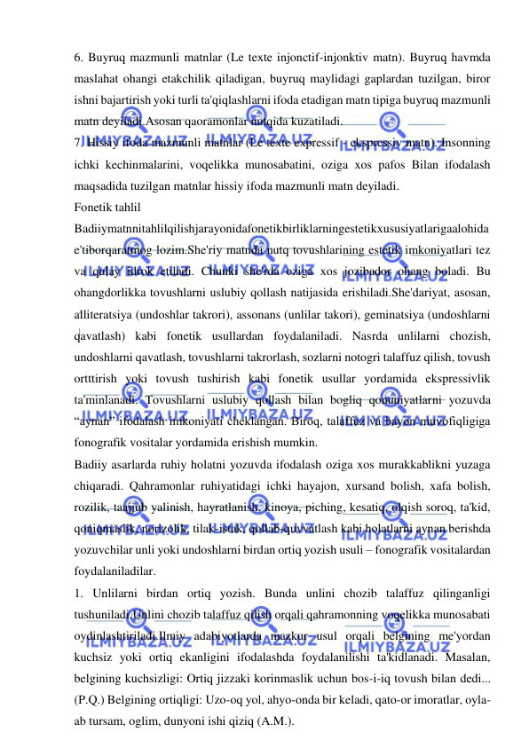  
 
6. Buyruq mazmunli matnlar (Le texte injonctif-injonktiv matn). Buyruq havmda 
maslahat ohangi etakchilik qiladigan, buyruq maylidagi gaplardan tuzilgan, biror 
ishni bajartirish yoki turli ta'qiqlashlarni ifoda etadigan matn tipiga buyruq mazmunli 
matn deyiladi.Asosan qaoramonlar nutqida kuzatiladi.   
7. Hissiy ifoda mazmunli matnlar (Le texte expressif - ekspressiv matn). Insonning 
ichki kechinmalarini, voqelikka munosabatini, oziga xos pafos Bilan ifodalash 
maqsadida tuzilgan matnlar hissiy ifoda mazmunli matn deyiladi.  
Fonetik tahlil 
Badiiymatnnitahlilqilishjarayonidafonetikbirliklarningestetikxususiyatlarigaalohida
e'tiborqaratmog lozim.She'riy matnda nutq tovushlarining estetik imkoniyatlari tez 
va qulay idrok etiladi. Chunki she'rda oziga xos jozibador ohang boladi. Bu 
ohangdorlikka tovushlarni uslubiy qollash natijasida erishiladi.She'dariyat, asosan, 
alliteratsiya (undoshlar takrori), assonans (unlilar takori), geminatsiya (undoshlarni 
qavatlash) kabi fonetik usullardan foydalaniladi. Nasrda unlilarni chozish, 
undoshlarni qavatlash, tovushlarni takrorlash, sozlarni notogri talaffuz qilish, tovush 
ortttirish yoki tovush tushirish kabi fonetik usullar yordamida ekspressivlik 
ta'minlanadi. Tovushlarni uslubiy qollash bilan bogliq qonuniyatlarni yozuvda 
“aynan” ifodalash imkoniyati cheklangan. Biroq, talaffuz va bayon muvofiqligiga 
fonografik vositalar yordamida erishish mumkin. 
Badiiy asarlarda ruhiy holatni yozuvda ifodalash oziga xos murakkablikni yuzaga 
chiqaradi. Qahramonlar ruhiyatidagi ichki hayajon, xursand bolish, xafa bolish, 
rozilik, taajjub yalinish, hayratlanish, kinoya, piching, kesatiq, olqish soroq, ta'kid, 
qoniqmaslik, norizolik, tilak-istak, qollab-quvvatlash kabi holatlarni aynan berishda 
yozuvchilar unli yoki undoshlarni birdan ortiq yozish usuli – fonografik vositalardan 
foydalaniladilar.   
1. Unlilarni birdan ortiq yozish. Bunda unlini chozib talaffuz qilinganligi 
tushuniladi.Unlini chozib talaffuz qilish orqali qahramonning voqelikka munosabati 
oydinlashtiriladi.Ilmiy adabiyotlarda mazkur usul orqali belgining me'yordan 
kuchsiz yoki ortiq ekanligini ifodalashda foydalanilishi ta'kidlanadi. Masalan, 
belgining kuchsizligi: Ortiq jizzaki korinmaslik uchun bos-i-iq tovush bilan dedi... 
(P.Q.) Belgining ortiqligi: Uzo-oq yol, ahyo-onda bir keladi, qato-or imoratlar, oyla-
ab tursam, oglim, dunyoni ishi qiziq (A.M.). 
