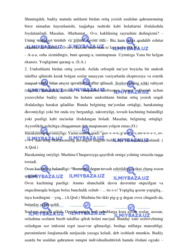  
 
Shuningdek, badiiy matnda unlilarni birdan ortiq yozish usulidan qahramonning 
biror nimadan hayratlanishi, taajjubga tushishi kabi holatlarini ifodalashda 
foydalaniladi. Masalan, -Marhamat... O-o, kaklikning sayrashini dedingizmi? – 
Uning manglayi tirishib va gijinib davom etdi:- Biz ham sizga qoshilib eshitar 
ekanmiz-da? (Sh.H.) - O-oo , okaxon, tuda-suda to`laysiz-da. (Sh.H.) 
- A-a-a, osha sizmidingiz, buni qarang-a, tanimapman. Uyimizga Yana bir kelgan 
ekansiz. Yoqligimni qarang-a. (S.A.) 
2. Undoshlarni birdan ortiq yozish. Aslida orfoepik me'yor boyicha bir undosh 
talaffuz qilinishi kerak bolgan sozlar muayyan vaziyatlarda ekspressiya va estetik 
maqsad talabi bilan atayin qavatlab talaffuz qilinadi. Sozlovchining ichki ruhiyati 
(siqilish, hursandlik kabilar) va maqsadini kitobxonga “aynan” etkazish uchun 
yozuvchilar badiiy matnda bu holatni undoshlarni birdan ortiq yozish orqali 
ifodalashga harakat qiladilar. Bunda belgining me'yordan ortiqligi, harakatning 
davomiyligi yoki bir onda roy berganligi, takroriyligi, tovush kuchining balandligi 
yoki pastligi kabi ma'nolar ifodalangan boladi. Masalan, belgining ortiqligi: 
Ayyorlikda uchchiga chiqqanman deb maqtansam yolgon emas.(O.)  
Harakatning davomiyligi: Yarim soatlik qonli “gov-v-v-v, g`u-v-v-v, ov-v-v-v-v, ov-
v-v-v”dan song Mallaxonning davangisi maglub bolib, faje' bir suratda yaralandi. ( 
A.Qod.)  
Harakatning oniyligi: Mashina Chuqursoyga qayrilish orniga yolning ortasida taqqa 
toxtadi. 
Ovoz kuchining balandligi: “Bummm» degan tovush eshitildiyu, kokni chang-tozon 
qopladi.  
Ovoz kuchining pastligi: Ammo shunchalik davru davronlar otquzilgan va 
otquzilmoqda bolgan bolsa bunchalik ochub - ... tis-s-s! Yopigliq qozon-yopigliq... 
tuya kordingmi – yoq... (A.Qod.) Mashina bir-ikki pig-g-g degan ovoz chiqardi-da, 
butunlay ochib qoldi. 
Sozlarni notogri qilish. Ogzaki nutqda turli sabablarga kora ayrim sozlar, asosan, 
ozlashma sozlarni buzib talaffuz qilish holati mavjud. Bunday xato sozlovchining 
ozlashgan soz imlosini togri tasavvur qilmasligi, boshqa millatga mansubligi, 
paronimlarni farqlamaslik natijasida yuzaga keladi, deb izohlash mumkin. Badiiy 
asarda bu usuldan qahramon nutqini individuallashtirish hamda ifodani ogzaki – 
