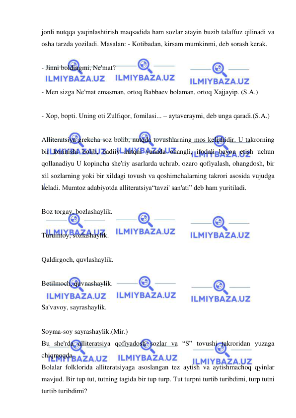  
 
jonli nutqqa yaqinlashtirish maqsadida ham sozlar atayin buzib talaffuz qilinadi va 
osha tarzda yoziladi. Masalan: - Kotibadan, kirsam mumkinmi, deb sorash kerak. 
 
- Jinni boldingmi, Ne'mat? 
 
- Men sizga Ne'mat emasman, ortoq Babbaev bolaman, ortoq Xajjayip. (S.A.)  
 
- Xop, bopti. Uning oti Zulfiqor, fomilasi... – aytaveraymi, deb unga qaradi.(S.A.)   
 
Alliteratsiya grekcha soz bolib, nutqda tovushlarning mos kelishidir. U takrorning 
bir korinishi bolib, badiiy nutqni yanada ohangli, ifodali bayon etish uchun 
qollanadiyu U kopincha she'riy asarlarda uchrab, ozaro qofiyalash, ohangdosh, bir 
xil sozlarning yoki bir xildagi tovush va qoshimchalarning takrori asosida vujudga 
keladi. Mumtoz adabiyotda alliteratsiya“tavzi' san'ati” deb ham yuritiladi.  
 
Boz torgay, bozlashaylik.  
 
Turumtoy, sozlashaylik. 
 
Qaldirgoch, quvlashaylik.  
 
Betilmoch, quvnashaylik. 
 
Sa'vavoy, sayrashaylik.  
 
Soyma-soy sayrashaylik.(Mir.) 
Bu she'rda alliteratsiya qofiyadosh sozlar va “S” tovushi takroridan yuzaga 
chiqmoqda.  
Bolalar folklorida alliteratsiyaga asoslangan tez aytish va aytishmachoq qyinlar 
mavjud. Bir tup tut, tutning tagida bir tup turp. Tut turpni turtib turibdimi, turp tutni 
turtib turibdimi? 
