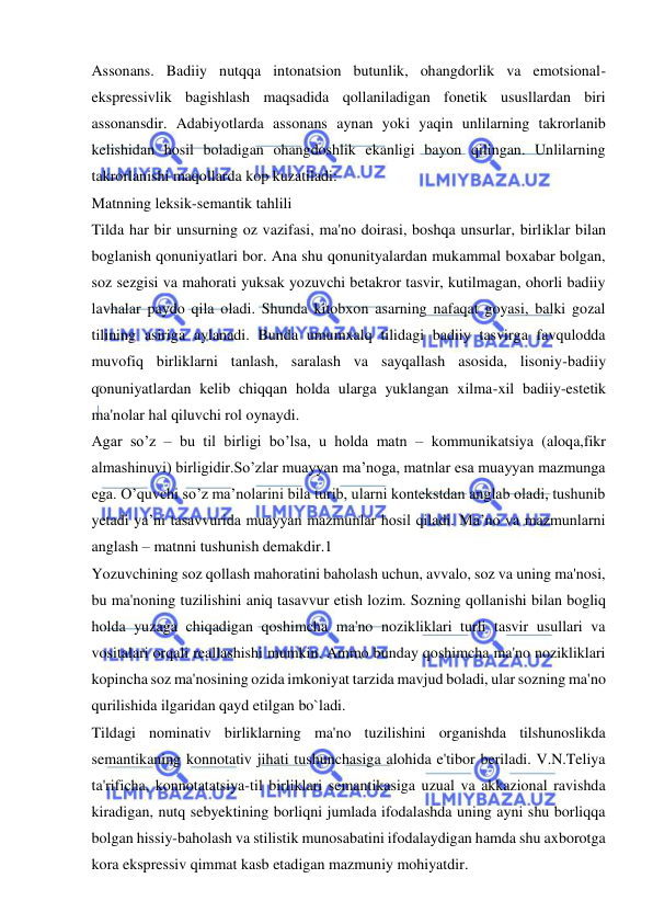  
 
Assonans. Badiiy nutqqa intonatsion butunlik, ohangdorlik va emotsional-
ekspressivlik bagishlash maqsadida qollaniladigan fonetik ususllardan biri 
assonansdir. Adabiyotlarda assonans aynan yoki yaqin unlilarning takrorlanib 
kelishidan hosil boladigan ohangdoshlik ekanligi bayon qilingan. Unlilarning 
takrorlanishi maqollarda kop kuzatiladi: 
Matnning leksik-semantik tahlili 
Tilda har bir unsurning oz vazifasi, ma'no doirasi, boshqa unsurlar, birliklar bilan 
boglanish qonuniyatlari bor. Ana shu qonunityalardan mukammal boxabar bolgan, 
soz sezgisi va mahorati yuksak yozuvchi betakror tasvir, kutilmagan, ohorli badiiy 
lavhalar paydo qila oladi. Shunda kitobxon asarning nafaqat goyasi, balki gozal 
tilining asiriga aylanadi. Bunda umumxalq tilidagi badiiy tasvirga favqulodda 
muvofiq birliklarni tanlash, saralash va sayqallash asosida, lisoniy-badiiy 
qonuniyatlardan kelib chiqqan holda ularga yuklangan xilma-xil badiiy-estetik 
ma'nolar hal qiluvchi rol oynaydi. 
Agar so’z – bu til birligi bo’lsa, u holda matn – kommunikatsiya (aloqa,fikr 
almashinuvi) birligidir.So’zlar muayyan ma’noga, matnlar esa muayyan mazmunga 
ega. O’quvchi so’z ma’nolarini bila turib, ularni kontekstdan anglab oladi, tushunib 
yetadi ya’ni tasavvurida muayyan mazmunlar hosil qiladi. Ma’no va mazmunlarni 
anglash – matnni tushunish demakdir.1 
Yozuvchining soz qollash mahoratini baholash uchun, avvalo, soz va uning ma'nosi, 
bu ma'noning tuzilishini aniq tasavvur etish lozim. Sozning qollanishi bilan bogliq 
holda yuzaga chiqadigan qoshimcha ma'no nozikliklari turli tasvir usullari va 
vositalari orqali reallashishi mumkin. Ammo bunday qoshimcha ma'no nozikliklari 
kopincha soz ma'nosining ozida imkoniyat tarzida mavjud boladi, ular sozning ma'no 
qurilishida ilgaridan qayd etilgan bo`ladi. 
Tildagi nominativ birliklarning ma'no tuzilishini organishda tilshunoslikda 
semantikaning konnotativ jihati tushunchasiga alohida e'tibor beriladi. V.N.Teliya 
ta'rificha, konnotatatsiya-til birliklari semantikasiga uzual va akkazional ravishda 
kiradigan, nutq sebyektining borliqni jumlada ifodalashda uning ayni shu borliqqa 
bolgan hissiy-baholash va stilistik munosabatini ifodalaydigan hamda shu axborotga 
kora ekspressiv qimmat kasb etadigan mazmuniy mohiyatdir.   
