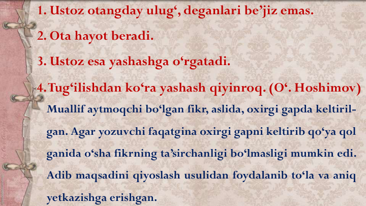 Muallif aytmoqchi bo‘lgan fikr, aslida, oxirgi gapda keltiril-
gan. Agar yozuvchi faqatgina oxirgi gapni keltirib qo‘ya qol
ganida o‘sha fikrning ta’sirchanligi bo‘lmasligi mumkin edi.
Adib maqsadini qiyoslash usulidan foydalanib to‘la va aniq
yetkazishga erishgan.
1. Ustoz otangday ulug‘, deganlari be’jiz emas.
2. Ota hayot beradi.
3. Ustoz esa yashashga o‘rgatadi.
4.Tug‘ilishdan ko‘ra yashash qiyinroq. (O‘. Hoshimov)
