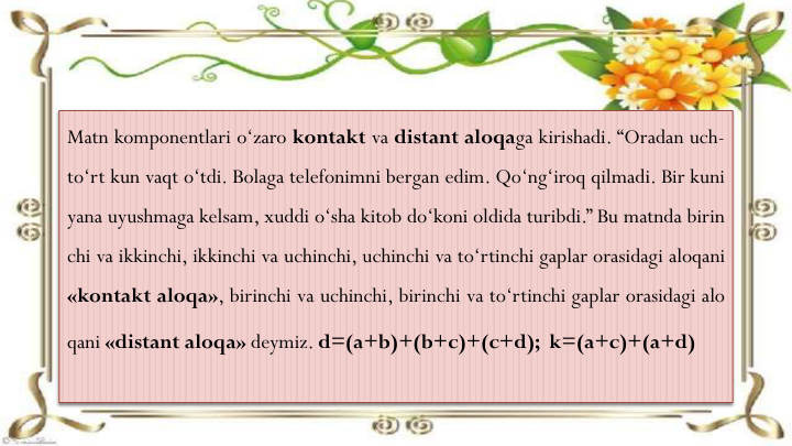 Matn komponentlari o‘zaro kontakt va distant aloqaga kirishadi. “Oradan uch-
to‘rt kun vaqt o‘tdi. Bolaga telefonimni bergan edim. Qo‘ng‘iroq qilmadi. Bir kuni
yana uyushmaga kelsam, xuddi o‘sha kitob do‘koni oldida turibdi.” Bu matnda birin
chi va ikkinchi, ikkinchi va uchinchi, uchinchi va to‘rtinchi gaplar orasidagi aloqani
«kontakt aloqa», birinchi va uchinchi, birinchi va to‘rtinchi gaplar orasidagi alo
qani «distant aloqa» deymiz. d=(a+b)+(b+c)+(c+d); k=(a+c)+(a+d)
