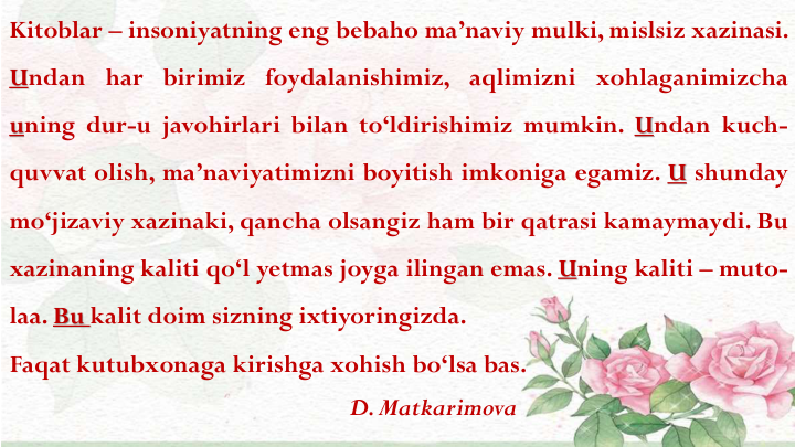 Kitoblar – insoniyatning eng bebaho ma’naviy mulki, mislsiz xazinasi.
Undan har birimiz foydalanishimiz, aqlimizni xohlaganimizcha
uning dur-u javohirlari bilan to‘ldirishimiz mumkin. Undan kuch-
quvvat olish, ma’naviyatimizni boyitish imkoniga egamiz. U shunday
mo‘jizaviy xazinaki, qancha olsangiz ham bir qatrasi kamaymaydi. Bu
xazinaning kaliti qo‘l yetmas joyga ilingan emas. Uning kaliti – muto-
laa. Bu kalit doim sizning ixtiyoringizda.
Faqat kutubxonaga kirishga xohish bo‘lsa bas.
D. Matkarimova
