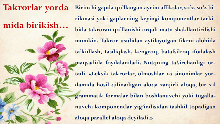 Takrorlar yorda
mida birikish…
Birinchi gapda qo’llangan ayrim affikslar, so’z, so’z bi-
rikmasi yoki gaplarning keyingi komponentlar tarki-
bida takroran qo’llanishi orqali matn shakllantirilishi
mumkin. Takror usulidan aytilayotgan fikrni alohida
ta’kidlash, tasdiqlash, kengroq, batafsilroq ifodalash
maqsadida foydalaniladi. Nutqning ta’sirchanligi or-
tadi. «Leksik takrorlar, olmoshlar va sinonimlar yor-
damida hosil qilinadigan aloqa zanjirli aloqa, bir xil
grammatik formalar bilan boshlanuvchi yoki tugalla-
nuvchi komponentlar yig’indisidan tashkil topadigan
aloqa parallel aloqa deyiladi.»
