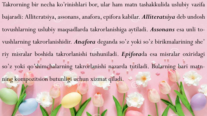 Takrorning bir necha ko’rinishlari bor, ular ham matn tashakkulida uslubiy vazifa
bajaradi: Alliteratsiya, assonans, anafora, epifora kabilar. Alliteratsiya deb undosh
tovushlarning uslubiy maqsadlarda takrorlanishiga aytiladi. Assonans esa unli to-
vushlarning takrorlanishidir. Anafora deganda so’z yoki so’z birikmalarining she’
riy misralar boshida takrorlanishi tushuniladi. Epiforada esa misralar oxiridagi
so’z yoki qo’shimchalarning takrorlanishi nazarda tutiladi. Bularning bari matn-
ning kompozitsion butunligi uchun xizmat qiladi.
