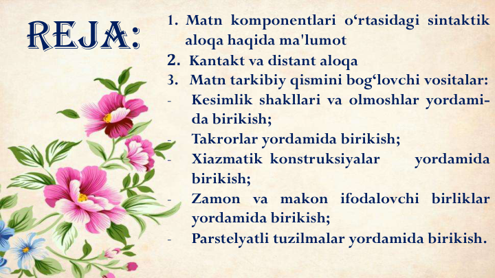 Reja:
1. Matn komponentlari o‘rtasidagi sintaktik
aloqa haqida ma'lumot
2. Kantakt va distant aloqa
3. Matn tarkibiy qismini bog‘lovchi vositalar:
-
Kesimlik shakllari va olmoshlar yordami-
da birikish;
-
Takrorlar yordamida birikish;
-
Xiazmatik konstruksiyalar
yordamida
birikish;
-
Zamon va makon ifodalovchi birliklar
yordamida birikish;
-
Parstelyatli tuzilmalar yordamida birikish.
