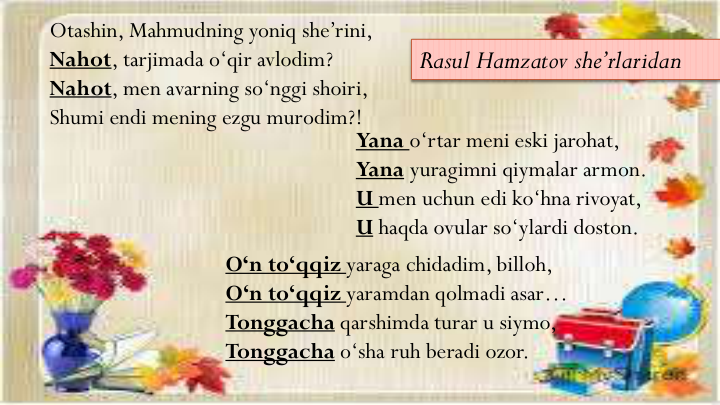 Otashin, Mahmudning yoniq she’rini,
Nahot, tarjimada o‘qir avlodim?
Nahot, men avarning so‘nggi shoiri,
Shumi endi mening ezgu murodim?!
Yana o‘rtar meni eski jarohat, 
Yana yuragimni qiymalar armon.
U men uchun edi ko‘hna rivoyat,
U haqda ovular so‘ylardi doston.
O‘n to‘qqiz yaraga chidadim, billoh,
O‘n to‘qqiz yaramdan qolmadi asar…
Tonggacha qarshimda turar u siymo,
Tonggacha o‘sha ruh beradi ozor.
Rasul Hamzatov she’rlaridan
