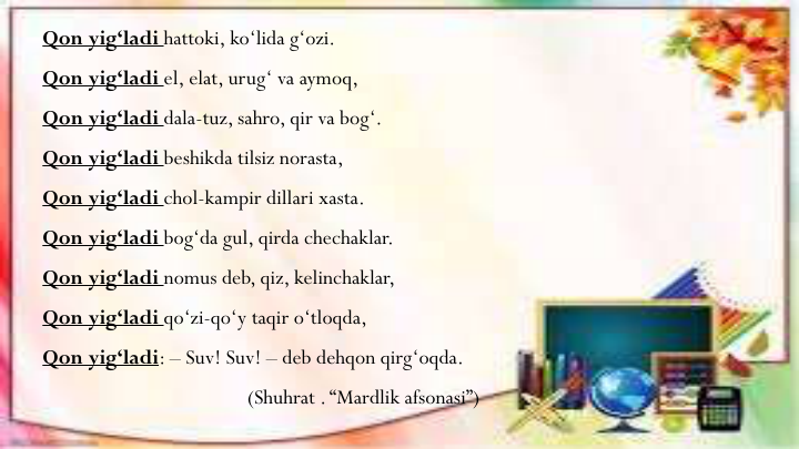 Qon yig‘ladi hattoki, ko‘lida g‘ozi. 
Qon yig‘ladi el, elat, urug‘ va aymoq,
Qon yig‘ladi dala-tuz, sahro, qir va bog‘.
Qon yig‘ladi beshikda tilsiz norasta, 
Qon yig‘ladi chol-kampir dillari xasta.
Qon yig‘ladi bog‘da gul, qirda chechaklar.
Qon yig‘ladi nomus deb, qiz, kelinchaklar,
Qon yig‘ladi qo‘zi-qo‘y taqir o‘tloqda,
Qon yig‘ladi: – Suv! Suv! – deb dehqon qirg‘oqda.
(Shuhrat . “Mardlik afsonasi”)
