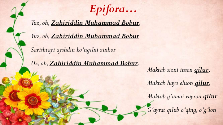 Epifora…
Maktab sizni inson qilur,
Maktab hayo ehson qilur,
Maktab g‘amni vayron qilur,
G‘ayrat qilub o‘qing, o‘g‘lon
Tuz, oh, Zahiriddin Muhammad Bobur, 
Yuz, oh, Zahiriddin Muhammad Bobur.
Sarishtayi ayshdin ko‘ngilni zinhor
Uz, oh, Zahiriddin Muhammad Bobur.
