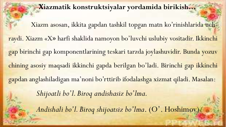 Хiazmatik konstruktsiyalar yordamida birikish…
Xiazm asosan, ikkita gapdan tashkil topgan matn ko’rinishlarida uch-
raydi. Xiazm «X» harfi shaklida namoyon bo’luvchi uslubiy vositadir. Ikkinchi
gap birinchi gap komponentlarining teskari tarzda joylashuvidir. Bunda yozuv
chining asosiy maqsadi ikkinchi gapda berilgan bo’ladi. Birinchi gap ikkinchi
gapdan anglashiladigan ma’noni bo’rttirib ifodalashga xizmat qiladi. Masalan:
Shijoatli bo’l. Biroq andishasiz bo’lma.
Andishali bo’l. Biroq shijoatsiz bo’lma. (O’. Hoshimov)
