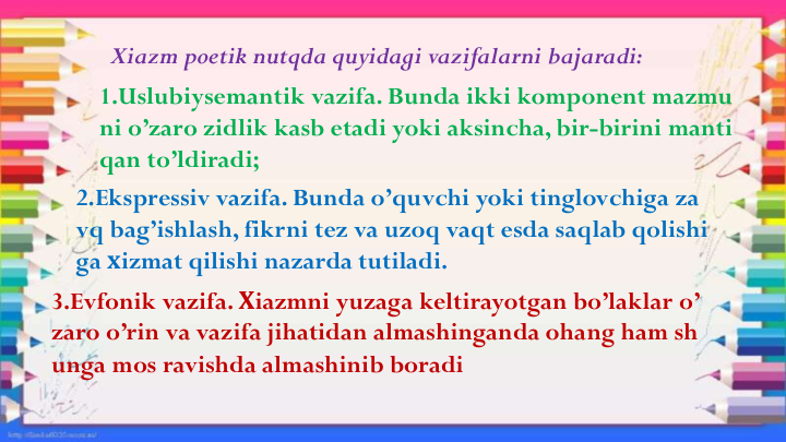 Xiazm poetik nutqda quyidagi vazifalarni bajaradi: 
1.Uslubiysemantik vazifa. Bunda ikki komponent mazmu
ni o’zaro zidlik kasb etadi yoki aksincha, bir-birini manti
qan to’ldiradi;
2.Ekspressiv vazifa. Bunda o’quvchi yoki tinglovchiga za
vq bag’ishlash, fikrni tez va uzoq vaqt esda saqlab qolishi
ga хizmat qilishi nazarda tutiladi. 
3.Evfonik vazifa. Хiazmni yuzaga keltirayotgan bo’laklar o’
zaro o’rin va vazifa jihatidan almashinganda ohang ham sh
unga mos ravishda almashinib boradi
