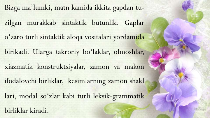 Bizga ma’lumki, matn kamida ikkita gapdan tu-
zilgan murakkab sintaktik butunlik. Gaplar
o‘zaro turli sintaktik aloqa vositalari yordamida
birikadi. Ularga takroriy bo‘laklar, olmoshlar,
xiazmatik konstruktsiyalar, zamon va makon
ifodalovchi birliklar, kesimlarning zamon shakl
lari, modal so‘zlar kabi turli leksik-grammatik
birliklar kiradi.
