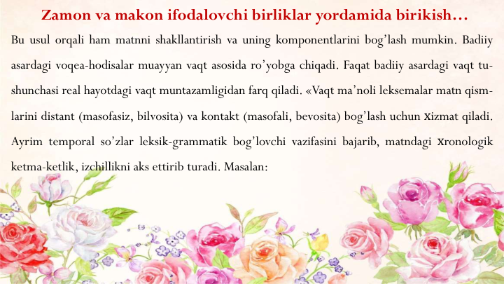 Zamon va makon ifodalovchi birliklar yordamida birikish…
Bu usul orqali ham matnni shakllantirish va uning komponentlarini bog’lash mumkin. Badiiy
asardagi voqea-hodisalar muayyan vaqt asosida ro’yobga chiqadi. Faqat badiiy asardagi vaqt tu-
shunchasi real hayotdagi vaqt muntazamligidan farq qiladi. «Vaqt ma’noli leksemalar matn qism-
larini distant (masofasiz, bilvosita) va kontakt (masofali, bevosita) bog’lash uchun хizmat qiladi.
Ayrim temporal so’zlar leksik-grammatik bog’lovchi vazifasini bajarib, matndagi хronologik
ketma-ketlik, izchillikni aks ettirib turadi. Masalan:
