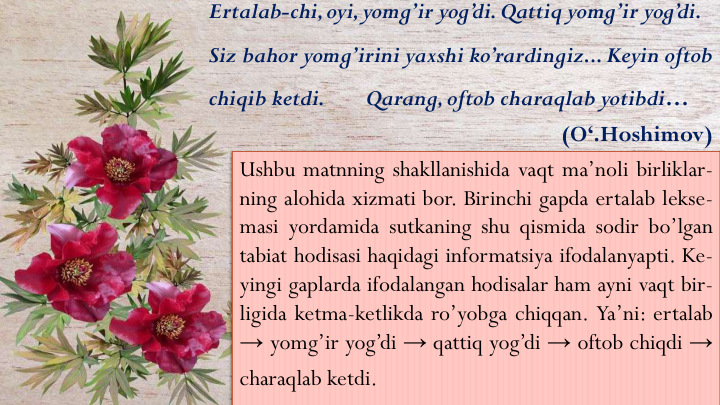 Ushbu matnning shakllanishida vaqt ma’noli birliklar-
ning alohida xizmati bor. Birinchi gapda ertalab lekse-
masi yordamida sutkaning shu qismida sodir bo’lgan
tabiat hodisasi haqidagi informatsiya ifodalanyapti. Ke-
yingi gaplarda ifodalangan hodisalar ham ayni vaqt bir-
ligida ketma-ketlikda ro’yobga chiqqan. Ya’ni: ertalab
→ yomg’ir yog’di → qattiq yog’di → oftob chiqdi →
charaqlab ketdi.
Ertalab-chi, oyi, yomg’ir yog’di. Qattiq yomg’ir yog’di. 
Siz bahor yomg’irini yaxshi ko’rardingiz... Keyin oftob
chiqib ketdi. 
Qarang, oftob charaqlab yotibdi…
(O‘.Hoshimov)
